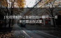 17c视频制作让我破防的一瞬间——原来问题出在这里