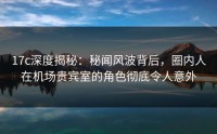 17c深度揭秘：秘闻风波背后，圈内人在机场贵宾室的角色彻底令人意外