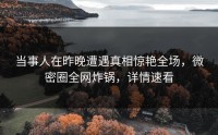 当事人在昨晚遭遇真相惊艳全场，微密圈全网炸锅，详情速看