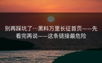 别再踩坑了…黑料万里长征首页——先看完再说——这条链接最危险