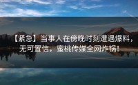 【紧急】当事人在傍晚时刻遭遇爆料，无可置信，蜜桃传媒全网炸锅！