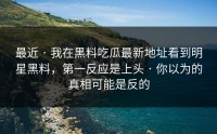 最近 · 我在黑料吃瓜最新地址看到明星黑料，第一反应是上头 · 你以为的真相可能是反的