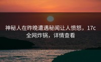 神秘人在昨晚遭遇秘闻让人愤怒，17c全网炸锅，详情查看