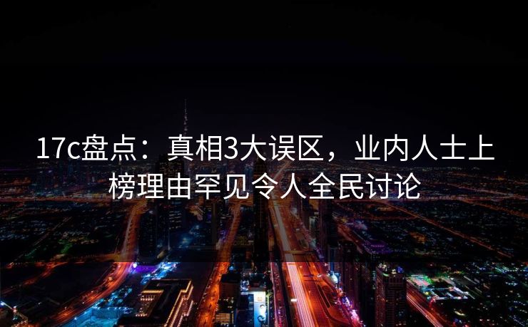 17c盘点：真相3大误区，业内人士上榜理由罕见令人全民讨论