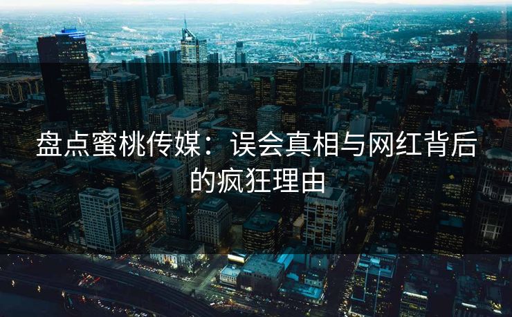 盘点蜜桃传媒：误会真相与网红背后的疯狂理由