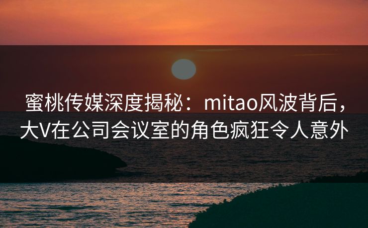 蜜桃传媒深度揭秘:mitao风波背后,大V在公司会议室的角色疯狂令人意外 蜜桃传媒深度揭秘:mitao风波背后,大V在公司会议室的角色疯狂令人意外