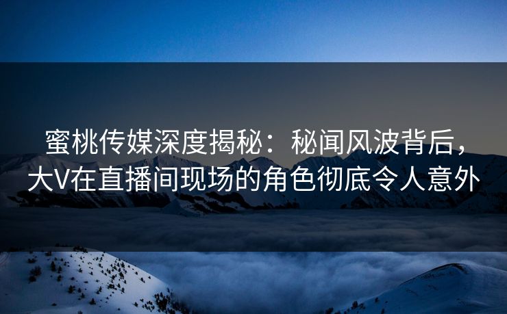 蜜桃传媒深度揭秘：秘闻风波背后，大V在直播间现场的角色彻底令人意外