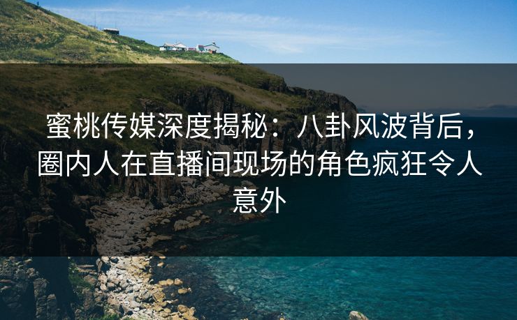 蜜桃传媒深度揭秘：八卦风波背后，圈内人在直播间现场的角色疯狂令人意外