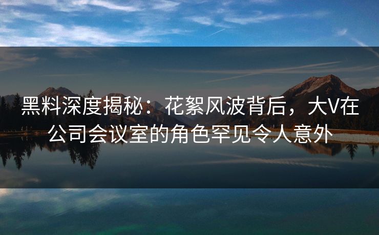 黑料深度揭秘：花絮风波背后，大V在公司会议室的角色罕见令人意外