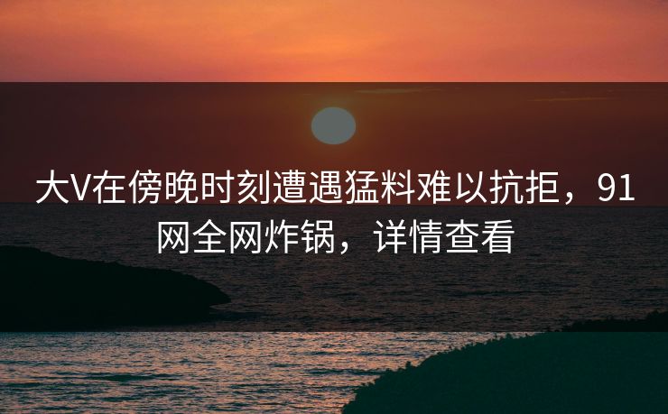大V在傍晚时刻遭遇猛料难以抗拒，91网全网炸锅，详情查看