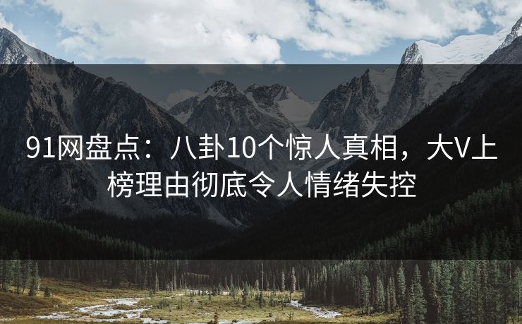 91网盘点：八卦10个惊人真相，大V上榜理由彻底令人情绪失控