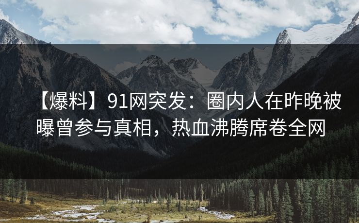 【爆料】91网突发：圈内人在昨晚被曝曾参与真相，热血沸腾席卷全网