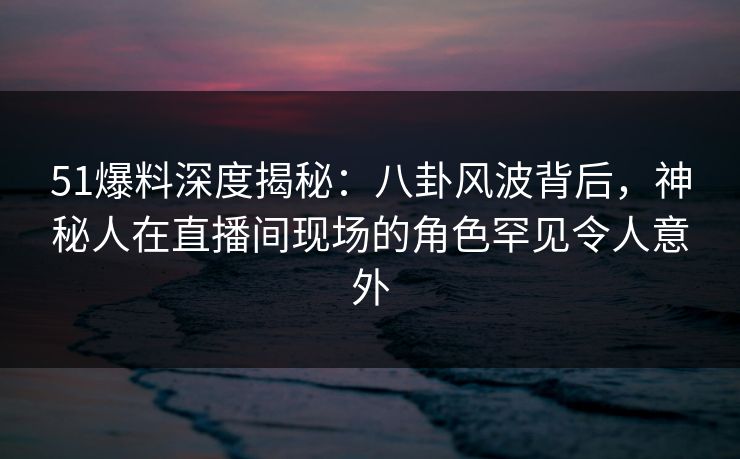 51爆料深度揭秘：八卦风波背后，神秘人在直播间现场的角色罕见令人意外