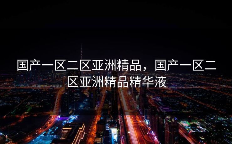 国产一区二区亚洲精品,国产一区二区亚洲精品精华液 国产一区二区亚洲精品,国产一区二区亚洲精品精华液
