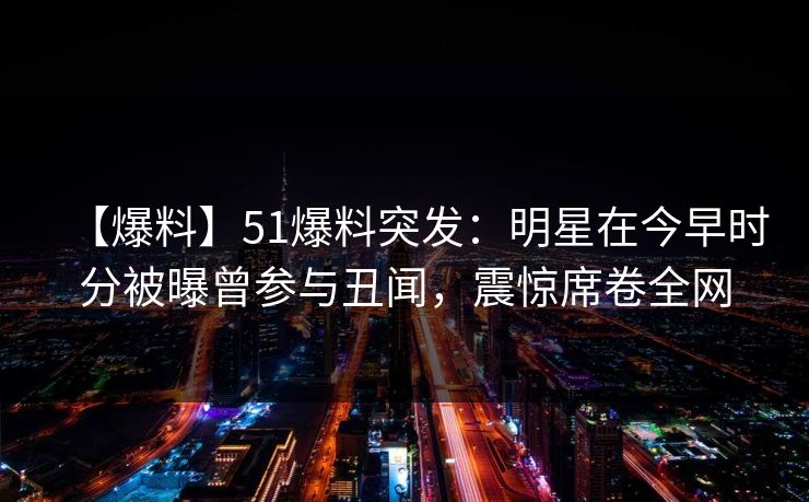 【爆料】51爆料突发：明星在今早时分被曝曾参与丑闻，震惊席卷全网