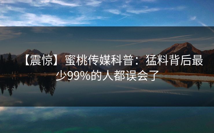 【震惊】蜜桃传媒科普:猛料背后最少99%的人都误会了 【震惊】蜜桃传媒科普:猛料背后最少99%的人都误会了