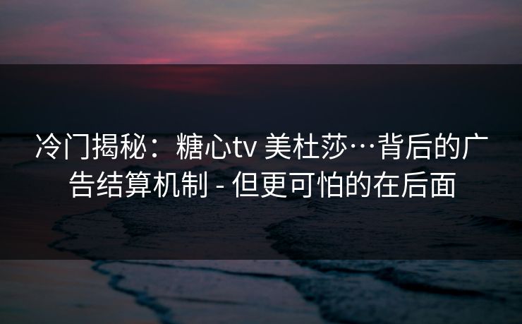 冷门揭秘：糖心tv 美杜莎…背后的广告结算机制 - 但更可怕的在后面