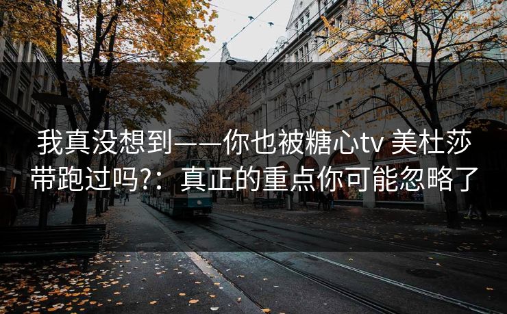 我真没想到——你也被糖心tv 美杜莎带跑过吗?：真正的重点你可能忽略了