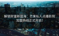 解锁财富新蓝海：芒果私人点播影院加盟热线正式开启！
