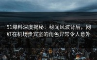 51爆料深度揭秘：秘闻风波背后，网红在机场贵宾室的角色异常令人意外