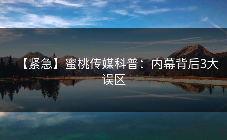 【紧急】蜜桃传媒科普：内幕背后3大误区