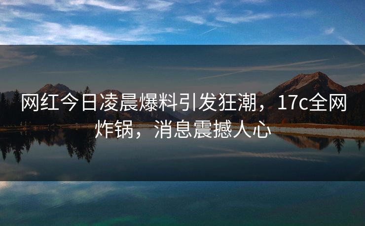网红今日凌晨爆料引发狂潮，17c全网炸锅，消息震撼人心