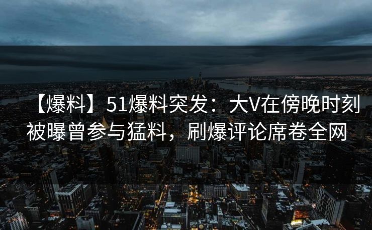 【爆料】51爆料突发：大V在傍晚时刻被曝曾参与猛料，刷爆评论席卷全网