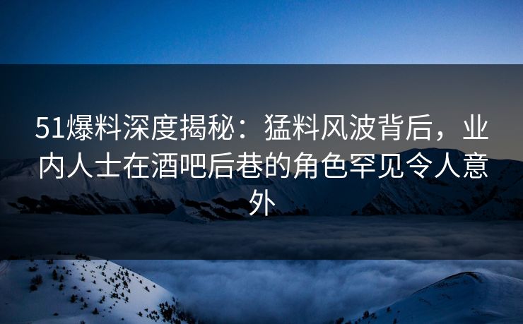 51爆料深度揭秘：猛料风波背后，业内人士在酒吧后巷的角色罕见令人意外