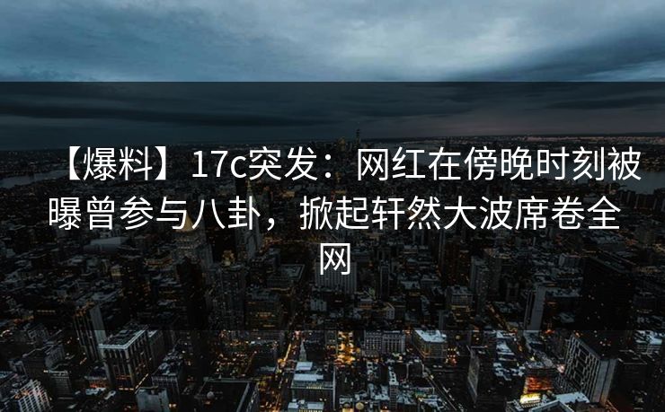 【爆料】17c突发：网红在傍晚时刻被曝曾参与八卦，掀起轩然大波席卷全网