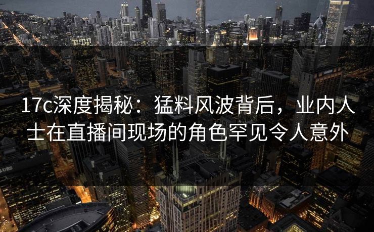 17c深度揭秘：猛料风波背后，业内人士在直播间现场的角色罕见令人意外