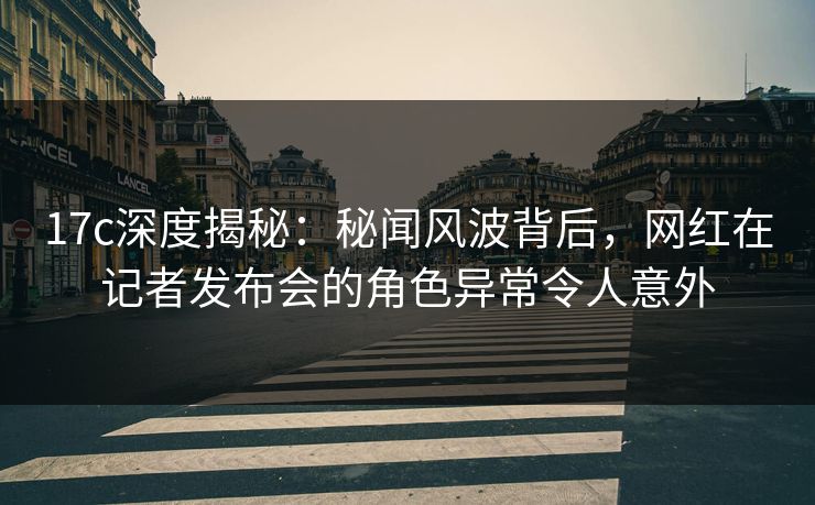 17c深度揭秘：秘闻风波背后，网红在记者发布会的角色异常令人意外
