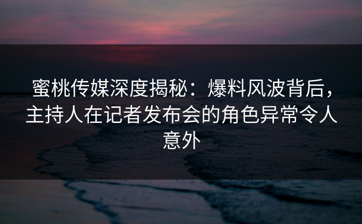 蜜桃传媒深度揭秘：爆料风波背后，主持人在记者发布会的角色异常令人意外