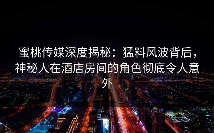 蜜桃传媒深度揭秘：猛料风波背后，神秘人在酒店房间的角色彻底令人意外