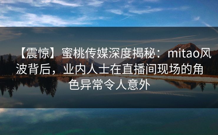 【震惊】蜜桃传媒深度揭秘：mitao风波背后，业内人士在直播间现场的角色异常令人意外