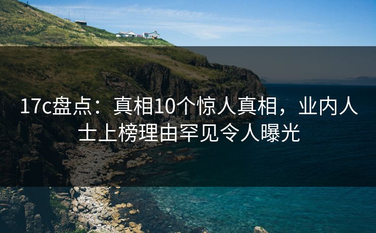 17c盘点:真相10个惊人真相,业内人士上榜理由罕见令人曝光 17c盘点:真相10个惊人真相,业内人士上榜理由罕见令人曝光