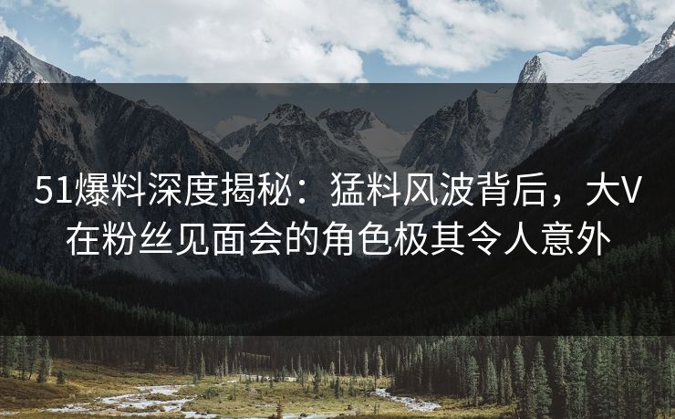 51爆料深度揭秘:猛料风波背后,大V在粉丝见面会的角色极其令人意外 51爆料深度揭秘:猛料风波背后,大V在粉丝见面会的角色极其令人意外