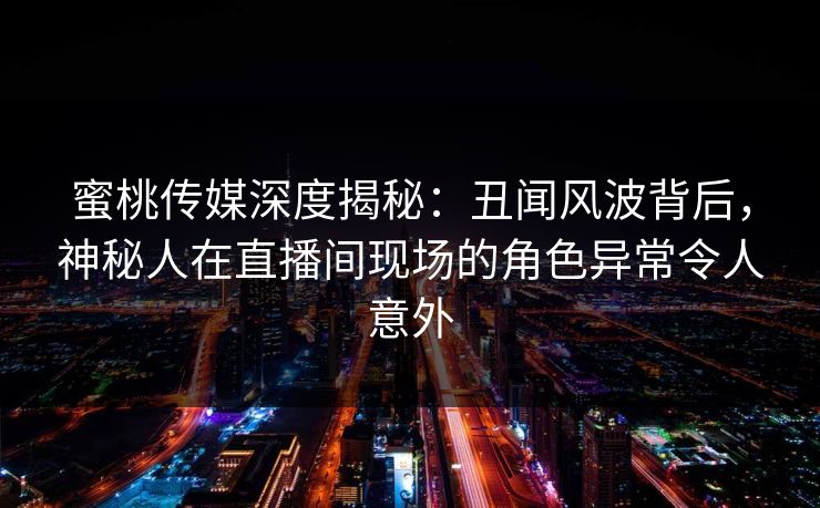 蜜桃传媒深度揭秘：丑闻风波背后，神秘人在直播间现场的角色异常令人意外