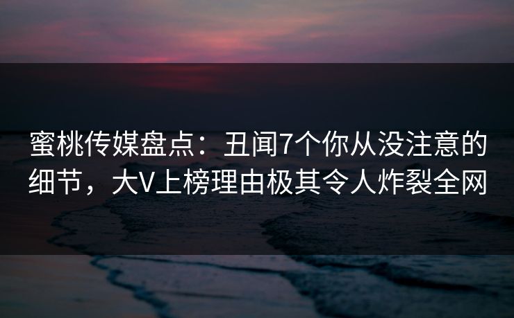 蜜桃传媒盘点：丑闻7个你从没注意的细节，大V上榜理由极其令人炸裂全网