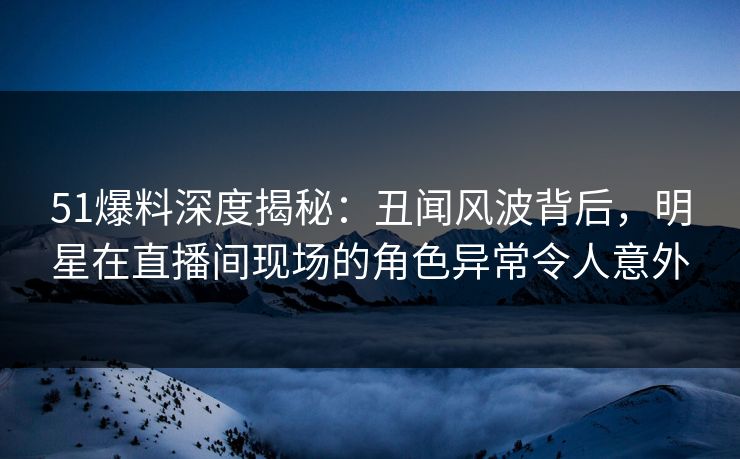 51爆料深度揭秘:丑闻风波背后,明星在直播间现场的角色异常令人意外 51爆料深度揭秘:丑闻风波背后,明星在直播间现场的角色异常令人意外