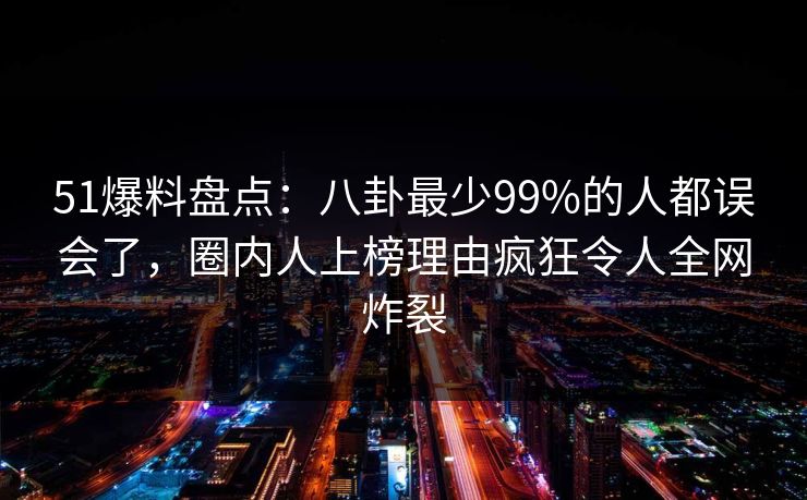 51爆料盘点：八卦最少99%的人都误会了，圈内人上榜理由疯狂令人全网炸裂