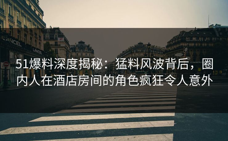 51爆料深度揭秘：猛料风波背后，圈内人在酒店房间的角色疯狂令人意外