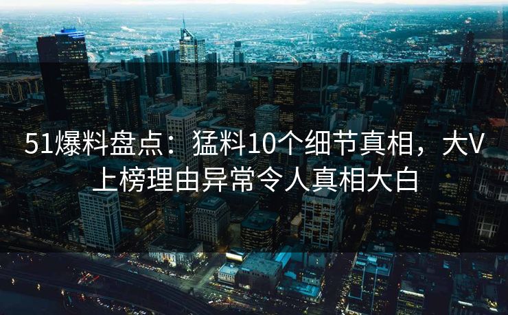 51爆料盘点：猛料10个细节真相，大V上榜理由异常令人真相大白