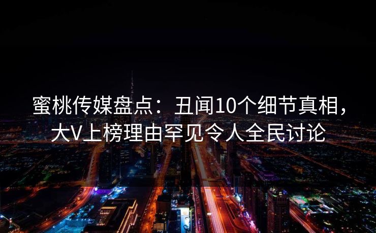 蜜桃传媒盘点：丑闻10个细节真相，大V上榜理由罕见令人全民讨论