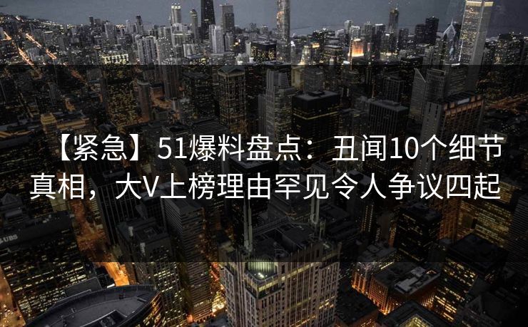 【紧急】51爆料盘点:丑闻10个细节真相,大V上榜理由罕见令人争议四起 【紧急】51爆料盘点:丑闻10个细节真相,大V上榜理由罕见令人争议四起