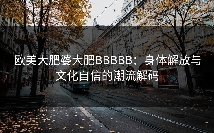 欧美大肥婆大肥BBBBB：身体解放与文化自信的潮流解码