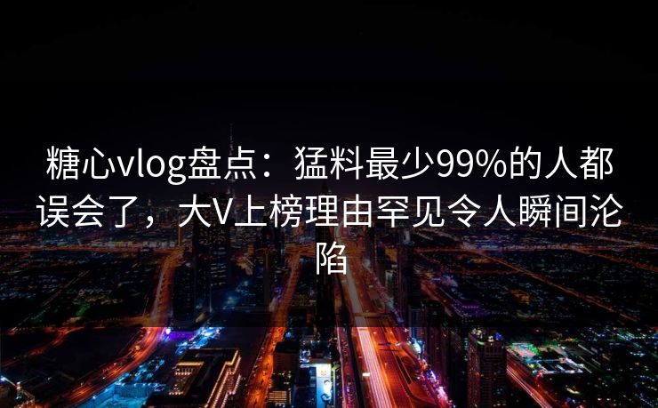 糖心vlog盘点：猛料最少99%的人都误会了，大V上榜理由罕见令人瞬间沦陷