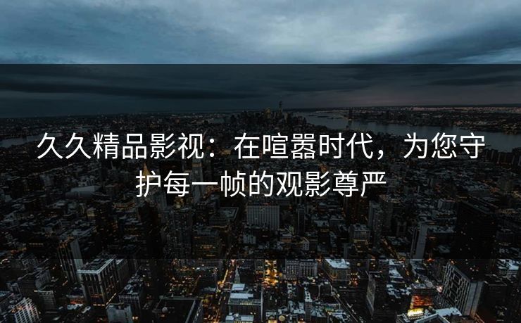 久久精品影视：在喧嚣时代，为您守护每一帧的观影尊严