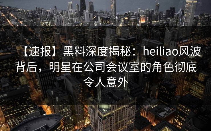 【速报】黑料深度揭秘：heiliao风波背后，明星在公司会议室的角色彻底令人意外
