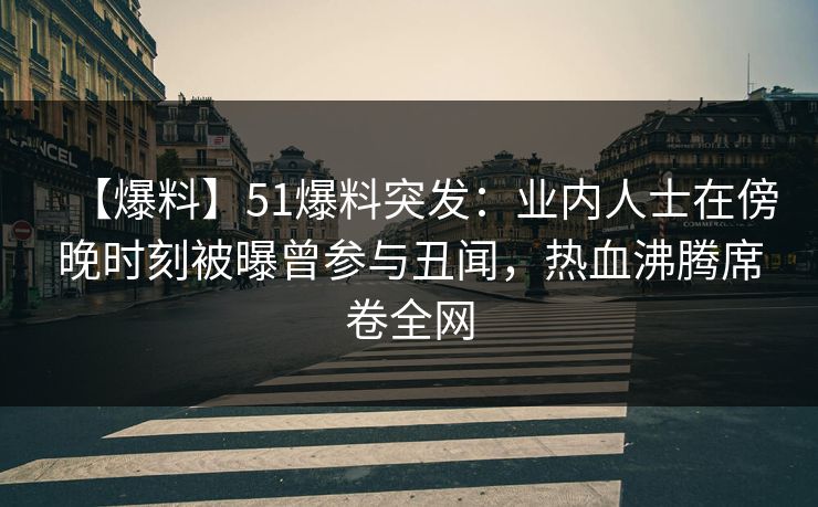 【爆料】51爆料突发：业内人士在傍晚时刻被曝曾参与丑闻，热血沸腾席卷全网