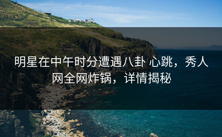 明星在中午时分遭遇八卦 心跳，秀人网全网炸锅，详情揭秘